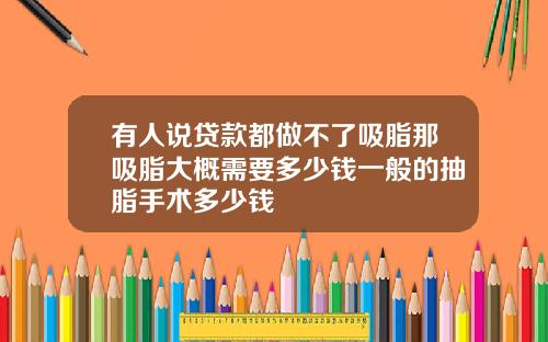 有人说贷款都做不了吸脂那吸脂大概需要多少钱一般的抽脂手术多少钱