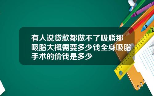 有人说贷款都做不了吸脂那吸脂大概需要多少钱全身吸脂手术的价钱是多少
