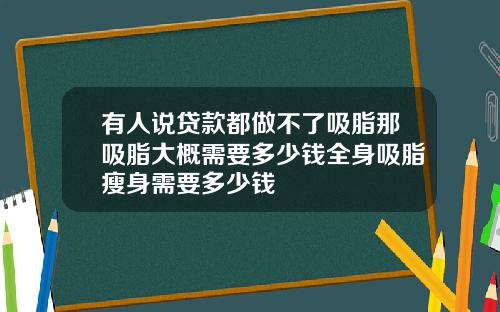 有人说贷款都做不了吸脂那吸脂大概需要多少钱全身吸脂瘦身需要多少钱