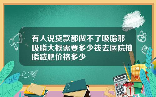 有人说贷款都做不了吸脂那吸脂大概需要多少钱去医院抽脂减肥价格多少