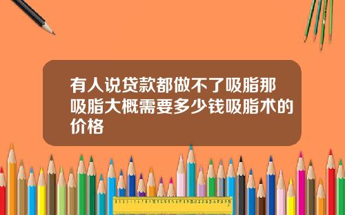 有人说贷款都做不了吸脂那吸脂大概需要多少钱吸脂术的价格