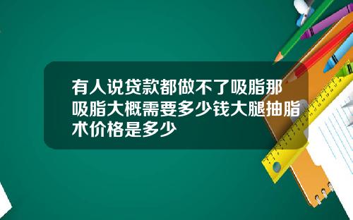 有人说贷款都做不了吸脂那吸脂大概需要多少钱大腿抽脂术价格是多少