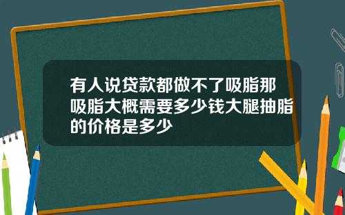有人说贷款都做不了吸脂那吸脂大概需要多少钱大腿抽脂的价格是多少