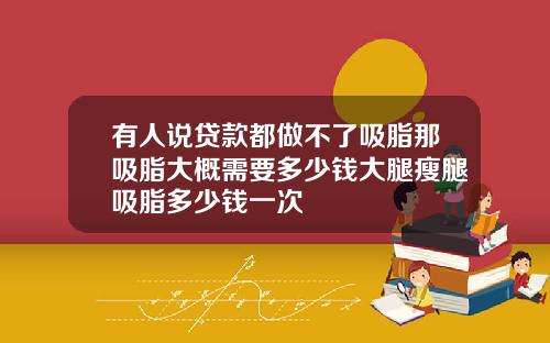 有人说贷款都做不了吸脂那吸脂大概需要多少钱大腿瘦腿吸脂多少钱一次