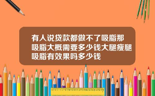 有人说贷款都做不了吸脂那吸脂大概需要多少钱大腿瘦腿吸脂有效果吗多少钱