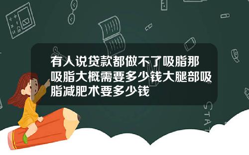 有人说贷款都做不了吸脂那吸脂大概需要多少钱大腿部吸脂减肥术要多少钱