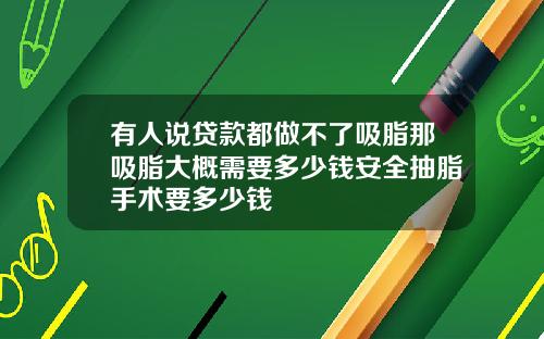 有人说贷款都做不了吸脂那吸脂大概需要多少钱安全抽脂手术要多少钱
