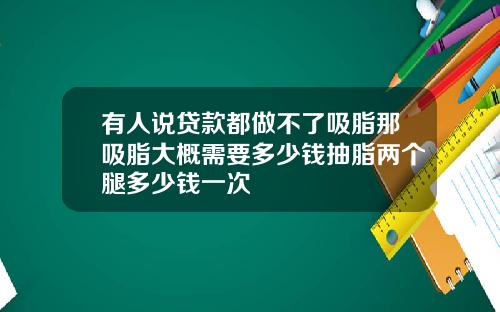 有人说贷款都做不了吸脂那吸脂大概需要多少钱抽脂两个腿多少钱一次