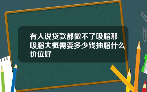 有人说贷款都做不了吸脂那吸脂大概需要多少钱抽脂什么价位好