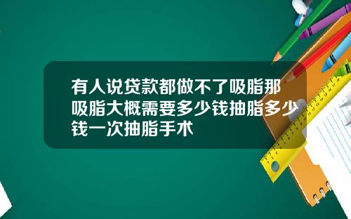 有人说贷款都做不了吸脂那吸脂大概需要多少钱抽脂多少钱一次抽脂手术