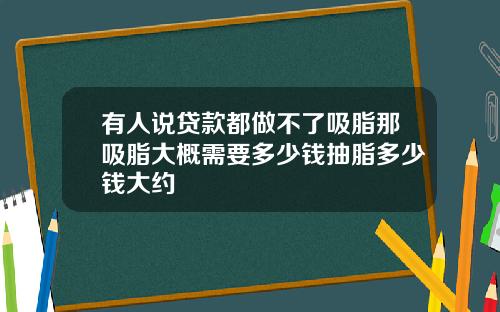有人说贷款都做不了吸脂那吸脂大概需要多少钱抽脂多少钱大约