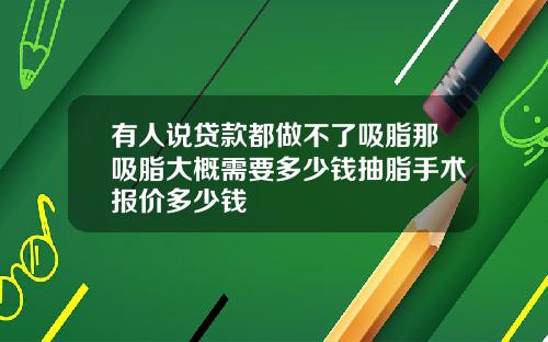 有人说贷款都做不了吸脂那吸脂大概需要多少钱抽脂手术报价多少钱