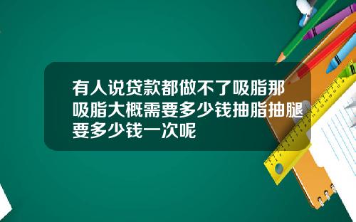 有人说贷款都做不了吸脂那吸脂大概需要多少钱抽脂抽腿要多少钱一次呢