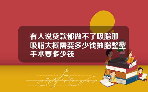 有人说贷款都做不了吸脂那吸脂大概需要多少钱抽脂整型手术要多少钱