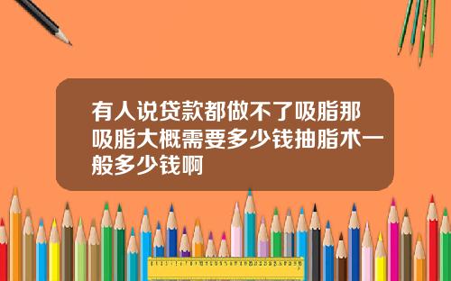 有人说贷款都做不了吸脂那吸脂大概需要多少钱抽脂术一般多少钱啊