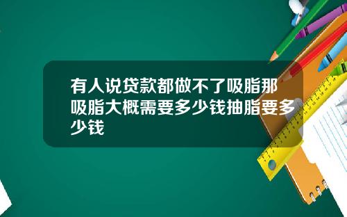 有人说贷款都做不了吸脂那吸脂大概需要多少钱抽脂要多少钱