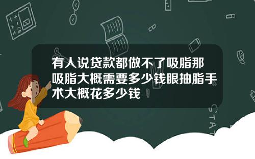 有人说贷款都做不了吸脂那吸脂大概需要多少钱眼抽脂手术大概花多少钱