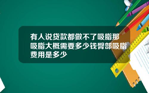 有人说贷款都做不了吸脂那吸脂大概需要多少钱臀部吸脂费用是多少