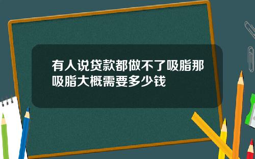 有人说贷款都做不了吸脂那吸脂大概需要多少钱