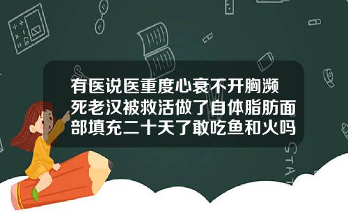 有医说医重度心衰不开胸濒死老汉被救活做了自体脂肪面部填充二十天了敢吃鱼和火吗