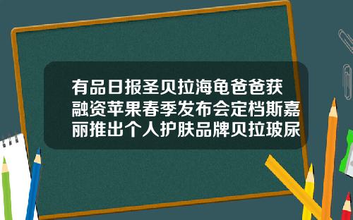 有品日报圣贝拉海龟爸爸获融资苹果春季发布会定档斯嘉丽推出个人护肤品牌贝拉玻尿酸为什么便宜一点呢