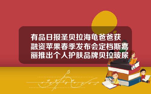 有品日报圣贝拉海龟爸爸获融资苹果春季发布会定档斯嘉丽推出个人护肤品牌贝拉玻尿酸什么价位合适