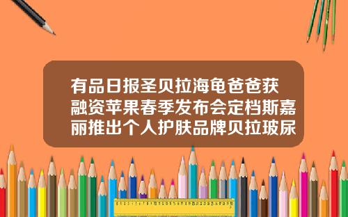 有品日报圣贝拉海龟爸爸获融资苹果春季发布会定档斯嘉丽推出个人护肤品牌贝拉玻尿酸哪里产的好