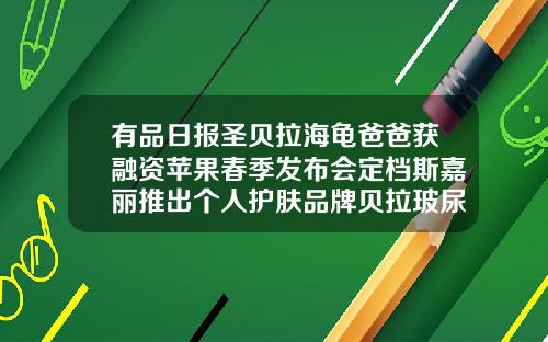 有品日报圣贝拉海龟爸爸获融资苹果春季发布会定档斯嘉丽推出个人护肤品牌贝拉玻尿酸国家认可么