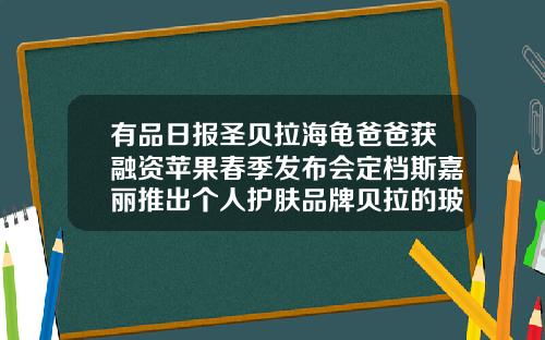 有品日报圣贝拉海龟爸爸获融资苹果春季发布会定档斯嘉丽推出个人护肤品牌贝拉的玻尿酸怎么样