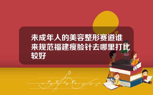 未成年人的美容整形赛道谁来规范福建瘦脸针去哪里打比较好