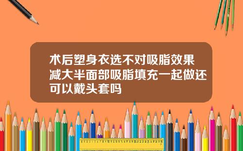 术后塑身衣选不对吸脂效果减大半面部吸脂填充一起做还可以戴头套吗