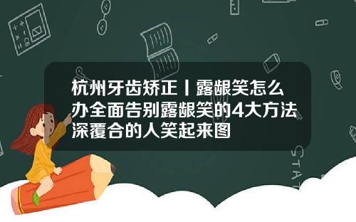 杭州牙齿矫正丨露龈笑怎么办全面告别露龈笑的4大方法深覆合的人笑起来图