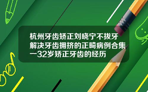 杭州牙齿矫正刘晓宁不拔牙解决牙齿拥挤的正畸病例合集一32岁矫正牙齿的经历