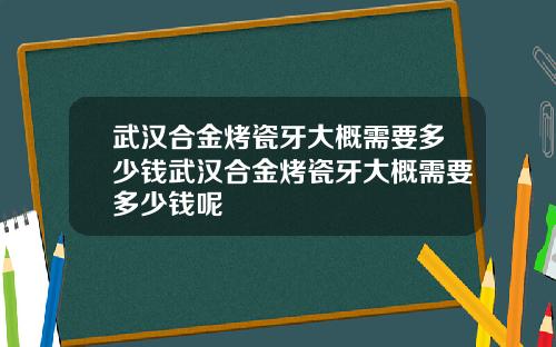 武汉合金烤瓷牙大概需要多少钱武汉合金烤瓷牙大概需要多少钱呢