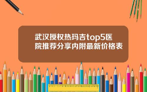 武汉授权热玛吉top5医院推荐分享内附最新价格表