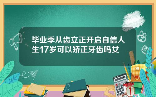 毕业季从齿立正开启自信人生17岁可以矫正牙齿吗女