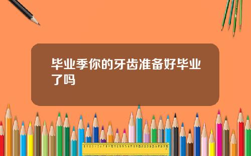毕业季你的牙齿准备好毕业了吗