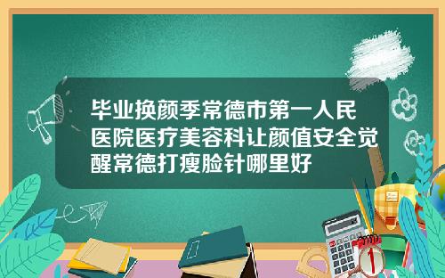 毕业换颜季常德市第一人民医院医疗美容科让颜值安全觉醒常德打瘦脸针哪里好