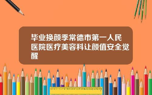 毕业换颜季常德市第一人民医院医疗美容科让颜值安全觉醒