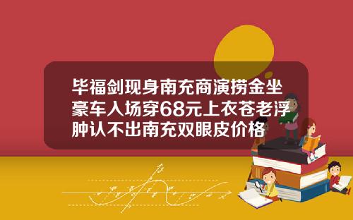 毕福剑现身南充商演捞金坐豪车入场穿68元上衣苍老浮肿认不出南充双眼皮价格