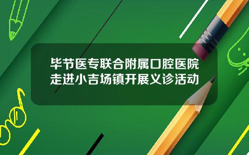 毕节医专联合附属口腔医院走进小吉场镇开展义诊活动