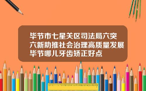 毕节市七星关区司法局六突六新助推社会治理高质量发展毕节哪儿牙齿矫正好点