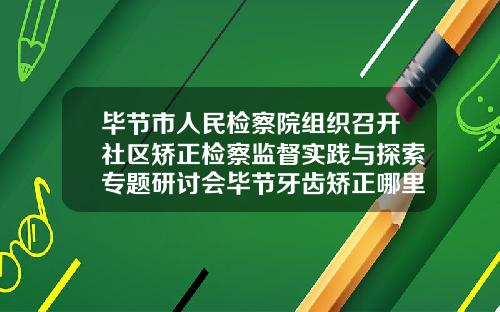 毕节市人民检察院组织召开社区矫正检察监督实践与探索专题研讨会毕节牙齿矫正哪里好