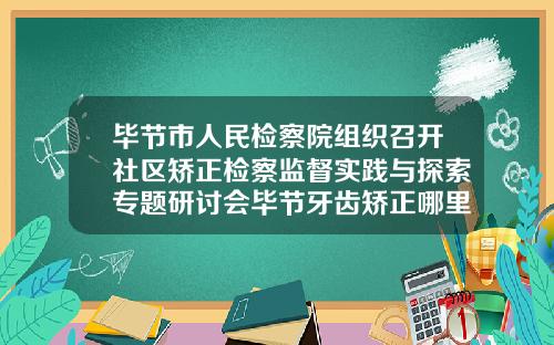 毕节市人民检察院组织召开社区矫正检察监督实践与探索专题研讨会毕节牙齿矫正哪里好