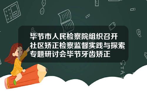 毕节市人民检察院组织召开社区矫正检察监督实践与探索专题研讨会毕节牙齿矫正