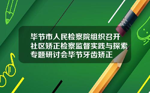毕节市人民检察院组织召开社区矫正检察监督实践与探索专题研讨会毕节牙齿矫正
