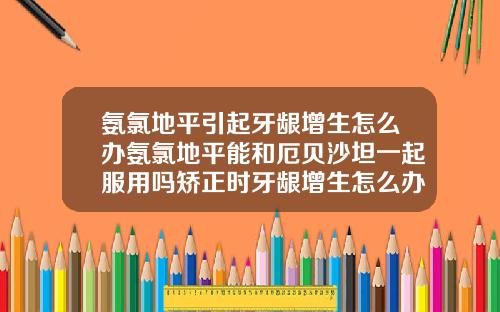 氨氯地平引起牙龈增生怎么办氨氯地平能和厄贝沙坦一起服用吗矫正时牙龈增生怎么办