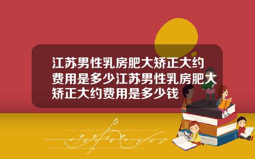 江苏男性乳房肥大矫正大约费用是多少江苏男性乳房肥大矫正大约费用是多少钱