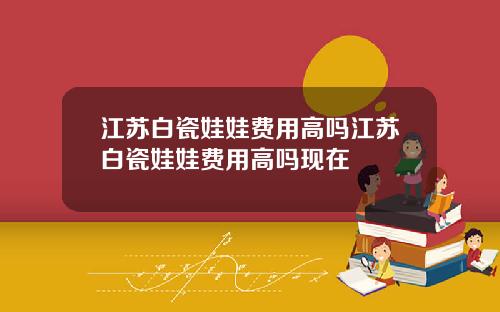 江苏白瓷娃娃费用高吗江苏白瓷娃娃费用高吗现在