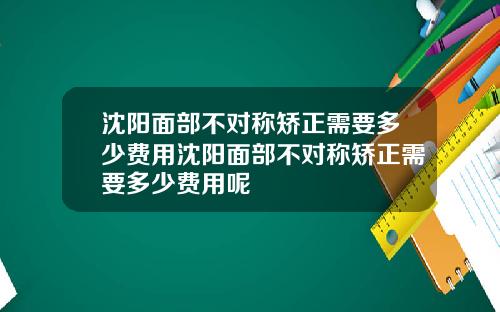 沈阳面部不对称矫正需要多少费用沈阳面部不对称矫正需要多少费用呢